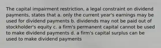 The capital impairment restriction, a legal constraint on dividend payments, states that a. only the current year's earnings may be used for dividend payments b. dividends may not be paid out of stockholder's equity c. a firm's permanent capital cannot be used to make dividend payments d. a firm's capital surplus can be used to make dividend payments