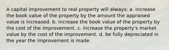 A capital improvement to real property will always: a. increase the book value of the property by the amount the appraised value is increased. b. increase the book value of the property by the cost of the improvement. c. increase the property's market value by the cost of the improvement. d. be fully depreciated in the year the improvement is made.