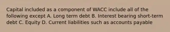 Capital included as a component of WACC include all of the following except A. Long term debt B. Interest bearing short-term debt C. Equity D. Current liabilities such as accounts payable