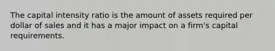 The capital intensity ratio is the amount of assets required per dollar of sales and it has a major impact on a firm's capital requirements.