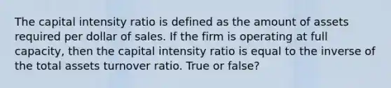 The capital intensity ratio is defined as the amount of assets required per dollar of sales. If the firm is operating at full capacity, then the capital intensity ratio is equal to the inverse of the total assets turnover ratio. True or false?