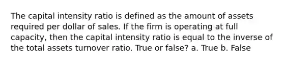 The capital intensity ratio is defined as the amount of assets required per dollar of sales. If the firm is operating at full capacity, then the capital intensity ratio is equal to the inverse of the total assets turnover ratio. True or false? a. True b. False