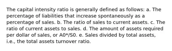 The capital intensity ratio is generally defined as follows: a. The percentage of liabilities that increase spontaneously as a percentage of sales. b. The ratio of sales to current assets. c. The ratio of current assets to sales. d. The amount of assets required per dollar of sales, or A0*/S0. e. Sales divided by total assets, i.e., the total assets turnover ratio.