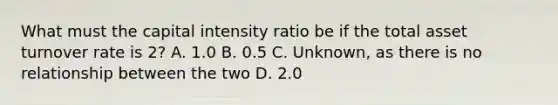 What must the capital intensity ratio be if the total asset turnover rate is 2? A. 1.0 B. 0.5 C. Unknown, as there is no relationship between the two D. 2.0