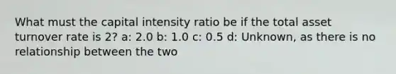 What must the capital intensity ratio be if the total asset turnover rate is 2? a: 2.0 b: 1.0 c: 0.5 d: Unknown, as there is no relationship between the two