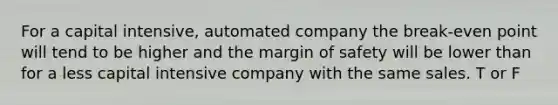 For a capital intensive, automated company the break-even point will tend to be higher and the margin of safety will be lower than for a less capital intensive company with the same sales. T or F