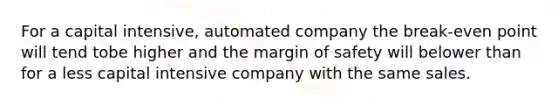 For a capital intensive, automated company the break-even point will tend tobe higher and the margin of safety will belower than for a less capital intensive company with the same sales.