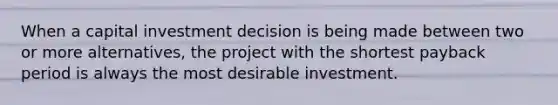 When a capital investment decision is being made between two or more alternatives, the project with the shortest payback period is always the most desirable investment.