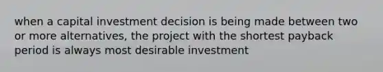 when a capital investment decision is being made between two or more alternatives, the project with the shortest payback period is always most desirable investment