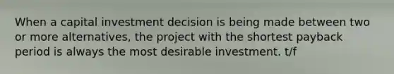 When a capital investment decision is being made between two or more alternatives, the project with the shortest payback period is always the most desirable investment. t/f