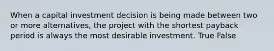 When a capital investment decision is being made between two or more alternatives, the project with the shortest payback period is always the most desirable investment. True False