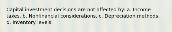 Capital investment decisions are not affected by: a. Income taxes. b. Nonfinancial considerations. c. Depreciation methods. d. Inventory levels.