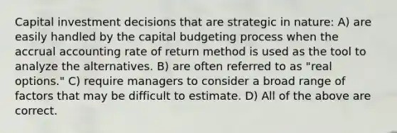 Capital investment decisions that are strategic in nature: A) are easily handled by the capital budgeting process when the accrual accounting rate of return method is used as the tool to analyze the alternatives. B) are often referred to as "real options." C) require managers to consider a broad range of factors that may be difficult to estimate. D) All of the above are correct.