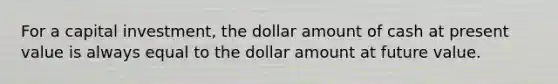 For a capital investment, the dollar amount of cash at present value is always equal to the dollar amount at future value.