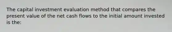 The capital investment evaluation method that compares the present value of the net cash flows to the initial amount invested is the: