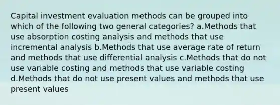 Capital investment evaluation methods can be grouped into which of the following two general categories? a.Methods that use absorption costing analysis and methods that use incremental analysis b.Methods that use average rate of return and methods that use differential analysis c.Methods that do not use variable costing and methods that use variable costing d.Methods that do not use present values and methods that use present values