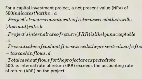 For a capital investment project, a net present value (NPV) of 500 indicates that the: a. Project's true or economic rate of return exceeds the hurdle (discount) rate. b. Project's internal rate of return (IRR) is likely unacceptable. c. Present value of cash outflows exceeds the present value of after-tax cash inflows. d. Total cash outflows for the project are expected to be500. e. Internal rate of return (IRR) exceeds the accounting rate of return (ARR) on the project.