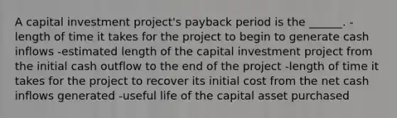 A capital investment project's payback period is the ______. -length of time it takes for the project to begin to generate cash inflows -estimated length of the capital investment project from the initial cash outflow to the end of the project -length of time it takes for the project to recover its initial cost from the net cash inflows generated -useful life of the capital asset purchased