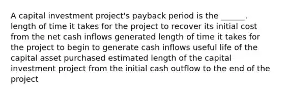 A capital investment project's payback period is the ______. length of time it takes for the project to recover its initial cost from the net cash inflows generated length of time it takes for the project to begin to generate cash inflows useful life of the capital asset purchased estimated length of the capital investment project from the initial cash outflow to the end of the project