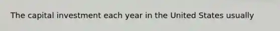 The capital investment each year in the United States usually