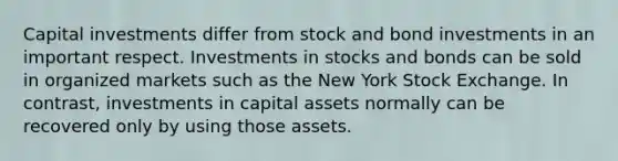 Capital investments differ from stock and bond investments in an important respect. Investments in stocks and bonds can be sold in organized markets such as the New York Stock Exchange. In contrast, investments in capital assets normally can be recovered only by using those assets.