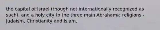 the capital of Israel (though not internationally recognized as such), and a holy city to the three main Abrahamic religions - Judaism, Christianity and Islam.