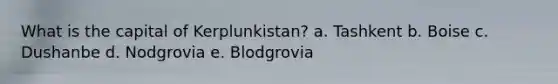 What is the capital of Kerplunkistan? a. Tashkent b. Boise c. Dushanbe d. Nodgrovia e. Blodgrovia