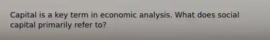 Capital is a key term in economic analysis. What does social capital primarily refer to?