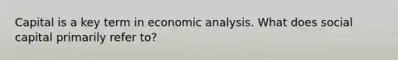 Capital is a key term in economic analysis. What does social capital primarily refer​ to?