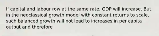 If capital and labour row at the same rate, GDP will increase, But in the neoclassical growth model with constant returns to scale, such balanced growth will not lead to increases in per capita output and therefore