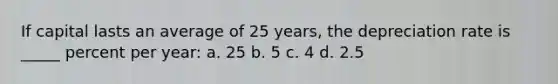 If capital lasts an average of 25 years, the depreciation rate is _____ percent per year: a. 25 b. 5 c. 4 d. 2.5