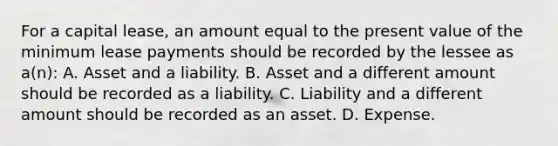 For a capital lease, an amount equal to the present value of the minimum lease payments should be recorded by the lessee as a(n): A. Asset and a liability. B. Asset and a different amount should be recorded as a liability. C. Liability and a different amount should be recorded as an asset. D. Expense.