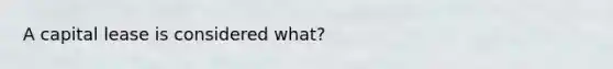 A capital lease is considered what?