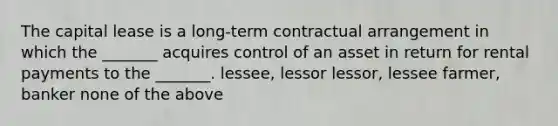 The capital lease is a long-term contractual arrangement in which the _______ acquires control of an asset in return for rental payments to the _______. lessee, lessor lessor, lessee farmer, banker none of the above