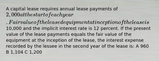 A capital lease requires annual lease payments of 2,000 at the start of each year. Fair value of the leased equipment at inception of the lease is10,000 and the implicit interest rate is 12 percent. If the present value of the lease payments equals the fair value of the equipment at the inception of the lease, the interest expense recorded by the lessee in the second year of the lease is: A 960 B 1,104 C 1,200