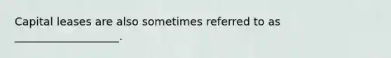 Capital leases are also sometimes referred to as ___________________.