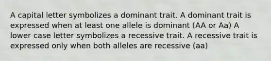 A capital letter symbolizes a dominant trait. A dominant trait is expressed when at least one allele is dominant (AA or Aa) A lower case letter symbolizes a recessive trait. A recessive trait is expressed only when both alleles are recessive (aa)