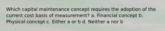 Which capital maintenance concept requires the adoption of the current cost basis of measurement? a. Financial concept b. Physical concept c. Either a or b d. Neither a nor b