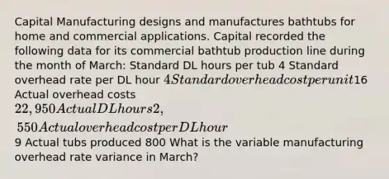 Capital Manufacturing designs and manufactures bathtubs for home and commercial applications. Capital recorded the following data for its commercial bathtub production line during the month of​ March: Standard DL hours per tub 4 Standard overhead rate per DL hour 4 Standard overhead cost per unit16 Actual overhead costs 22,950 Actual DL hours 2,550 Actual overhead cost per DL hour9 Actual tubs produced 800 What is the variable manufacturing overhead rate variance in​ March?