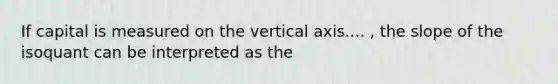 If capital is measured on the vertical axis.... , the slope of the isoquant can be interpreted as the