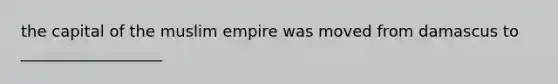 the capital of the muslim empire was moved from damascus to __________________