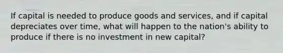 If capital is needed to produce goods and services, and if capital depreciates over time, what will happen to the nation's ability to produce if there is no investment in new capital?