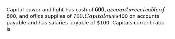 Capital power and light has cash of 600, accounts receivable of800, and office supplies of 700. Capital owes400 on accounts payable and has salaries payable of 100. Capitals current ratio is