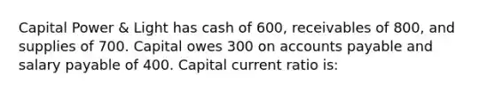 Capital Power & Light has cash of 600, receivables of 800, and supplies of 700. Capital owes 300 on accounts payable and salary payable of 400. Capital current ratio is: