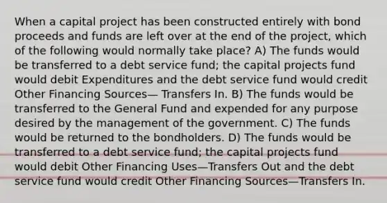 When a capital project has been constructed entirely with bond proceeds and funds are left over at the end of the project, which of the following would normally take place? A) The funds would be transferred to a debt service fund; the capital projects fund would debit Expenditures and the debt service fund would credit Other Financing Sources— Transfers In. B) The funds would be transferred to the General Fund and expended for any purpose desired by the management of the government. C) The funds would be returned to the bondholders. D) The funds would be transferred to a debt service fund; the capital projects fund would debit Other Financing Uses—Transfers Out and the debt service fund would credit Other Financing Sources—Transfers In.