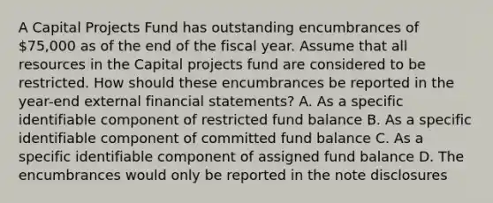 A Capital Projects Fund has outstanding encumbrances of 75,000 as of the end of the fiscal year. Assume that all resources in the Capital projects fund are considered to be restricted. How should these encumbrances be reported in the year-end external financial statements? A. As a specific identifiable component of restricted fund balance B. As a specific identifiable component of committed fund balance C. As a specific identifiable component of assigned fund balance D. The encumbrances would only be reported in the note disclosures