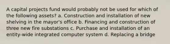 A capital projects fund would probably not be used for which of the following assets? a. Construction and installation of new shelving in the mayor's office b. Financing and construction of three new fire substations c. Purchase and installation of an entity-wide integrated computer system d. Replacing a bridge