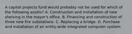 A capital projects fund would probably not be used for which of the following assets? A. Construction and installation of new shelving in the mayor's office. B. Financing and construction of three new fire substations. C. Replacing a bridge. D. Purchase and installation of an entity-wide integrated computer system.