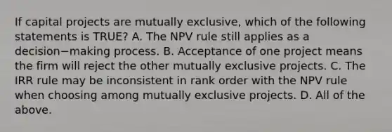 If capital projects are mutually​ exclusive, which of the following statements is​ TRUE? A. The NPV rule still applies as a decision−making process. B. Acceptance of one project means the firm will reject the other mutually exclusive projects. C. The IRR rule may be inconsistent in rank order with the NPV rule when choosing among mutually exclusive projects. D. All of the above.