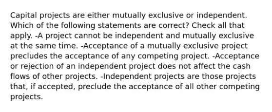 Capital projects are either mutually exclusive or independent. Which of the following statements are correct? Check all that apply. -A project cannot be independent and mutually exclusive at the same time. -Acceptance of a mutually exclusive project precludes the acceptance of any competing project. -Acceptance or rejection of an independent project does not affect the cash flows of other projects. -Independent projects are those projects that, if accepted, preclude the acceptance of all other competing projects.